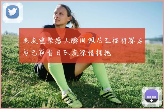 老友重聚感人瞬间佩尼亚福特赛后与巴萨昔日队友深情拥抱