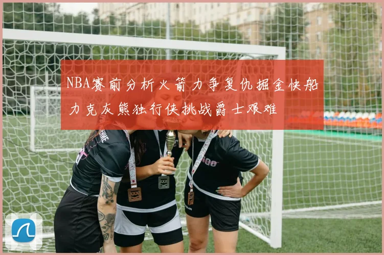 NBA赛前分析火箭力争复仇掘金快船力克灰熊独行侠挑战爵士艰难