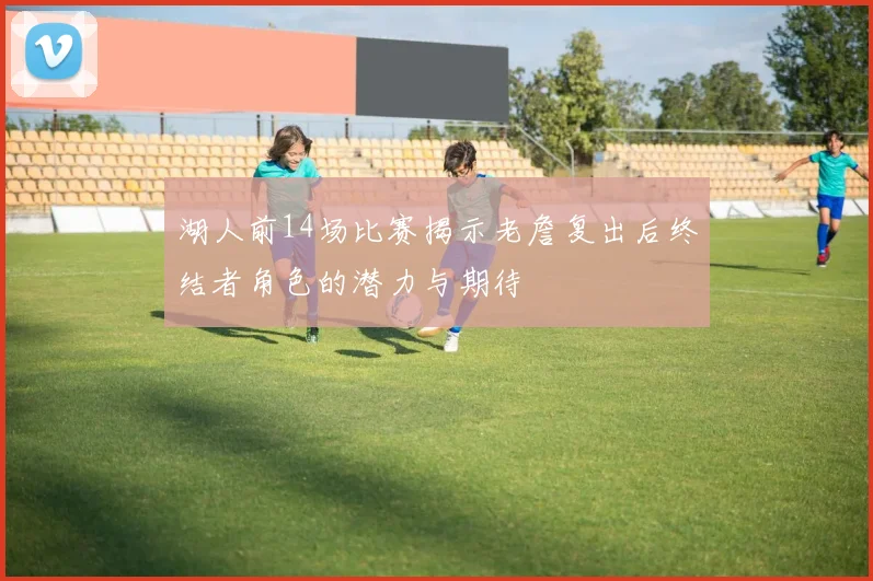 湖人前14场比赛揭示老詹复出后终结者角色的潜力与期待