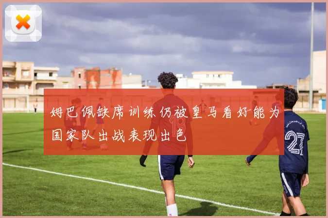 姆巴佩缺席训练仍被皇马看好能为国家队出战表现出色