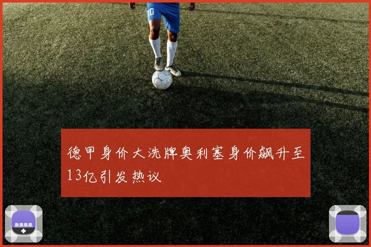德甲身价大洗牌奥利塞身价飙升至13亿引发热议