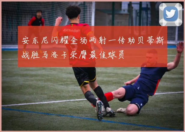 安东尼闪耀全场两射一传助贝蒂斯战胜马洛卡荣膺最佳球员