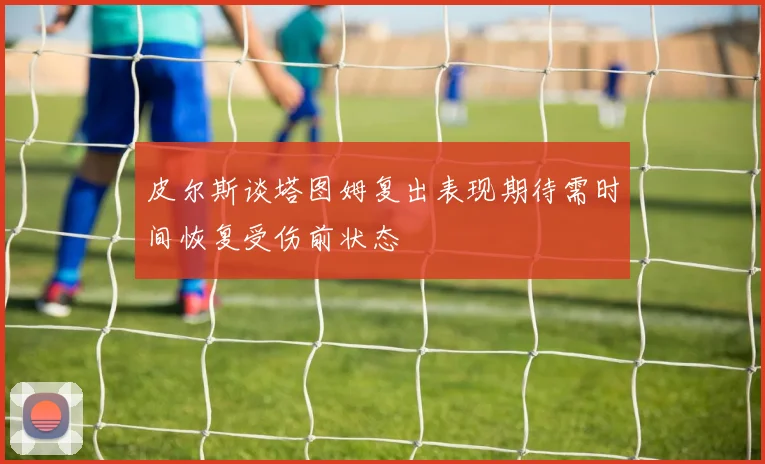 皮尔斯谈塔图姆复出表现期待需时间恢复受伤前状态