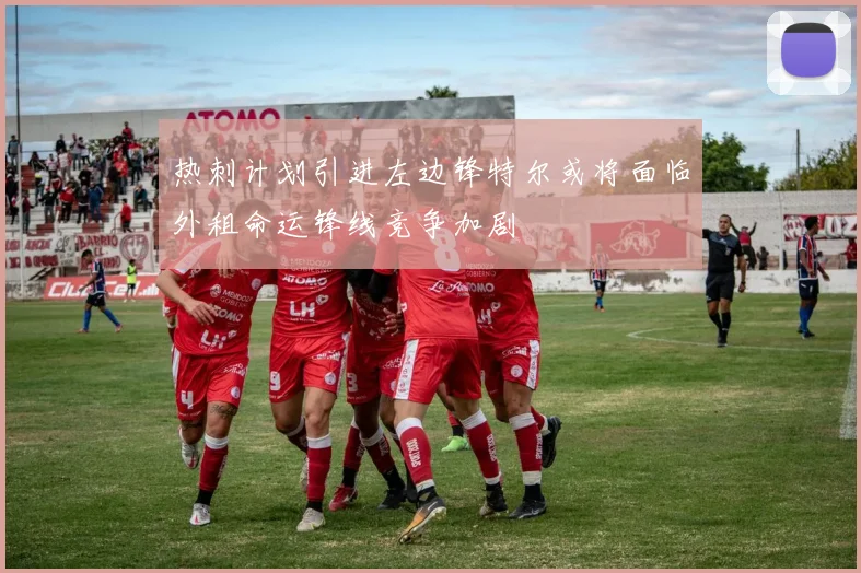 热刺计划引进左边锋特尔或将面临外租命运锋线竞争加剧