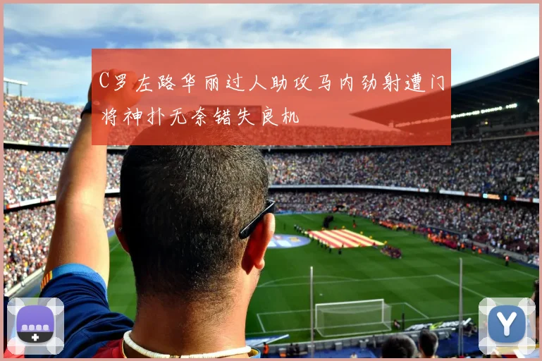 C罗左路华丽过人助攻马内劲射遭门将神扑无奈错失良机