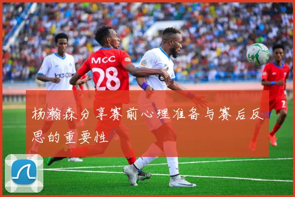 杨瀚森分享赛前心理准备与赛后反思的重要性