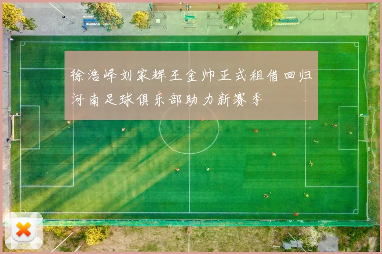 徐浩峰刘家辉王金帅正式租借回归河南足球俱乐部助力新赛季