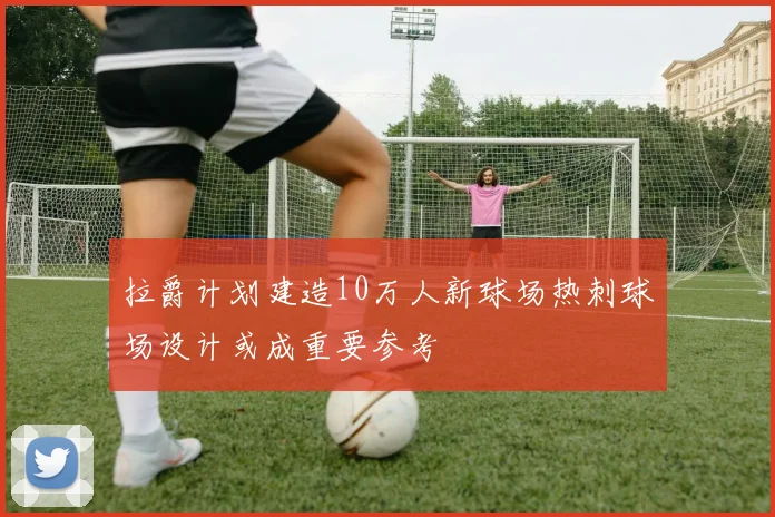 拉爵计划建造10万人新球场热刺球场设计或成重要参考