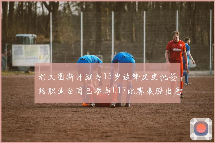 尤文图斯计划与15岁边锋皮皮托签约职业合同已参与U17比赛表现出色