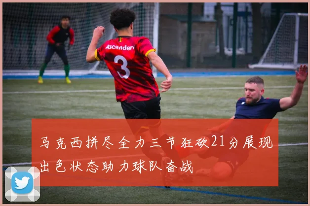 马克西拼尽全力三节狂砍21分展现出色状态助力球队奋战