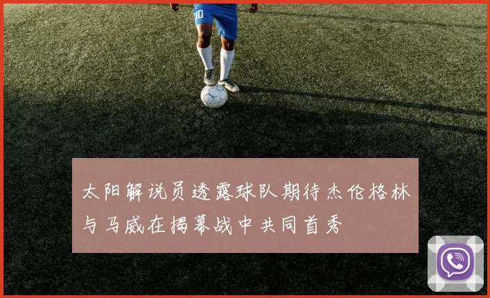 太阳解说员透露球队期待杰伦格林与马威在揭幕战中共同首秀