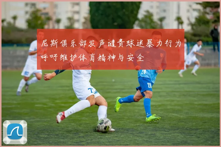 尼斯俱乐部发声谴责球迷暴力行为呼吁维护体育精神与安全