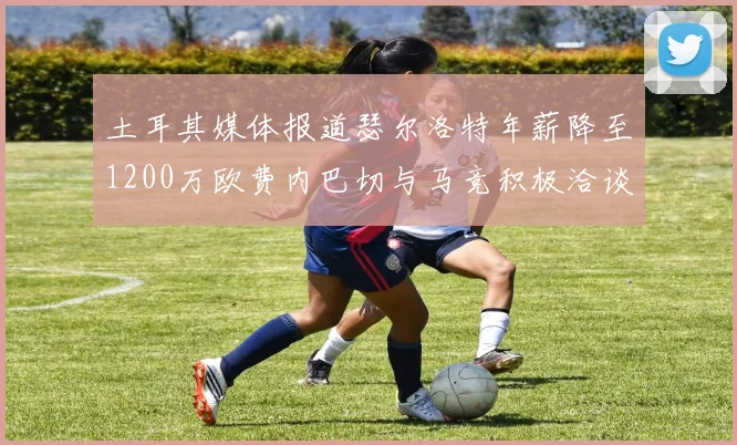 土耳其媒体报道瑟尔洛特年薪降至1200万欧费内巴切与马竞积极洽谈