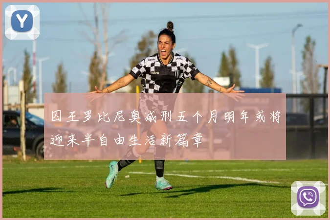 囚王罗比尼奥减刑五个月明年或将迎来半自由生活新篇章