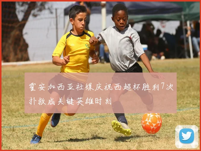 霍安加西亚社媒庆祝西超杯胜利7次扑救成关键英雄时刻