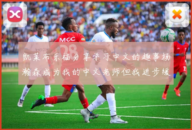 凯莱布乐福分享学习中文的趣事杨瀚森成为我的中文老师但我进步缓慢
