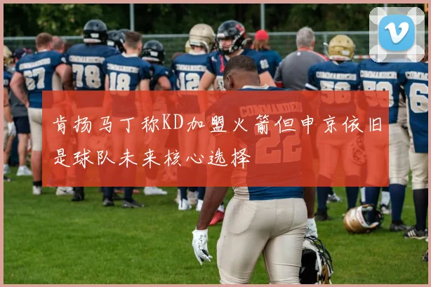 肯扬马丁称KD加盟火箭但申京依旧是球队未来核心选择
