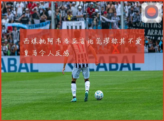 西媒批阿韦洛亚言论荒谬称其不爱皇马令人反感