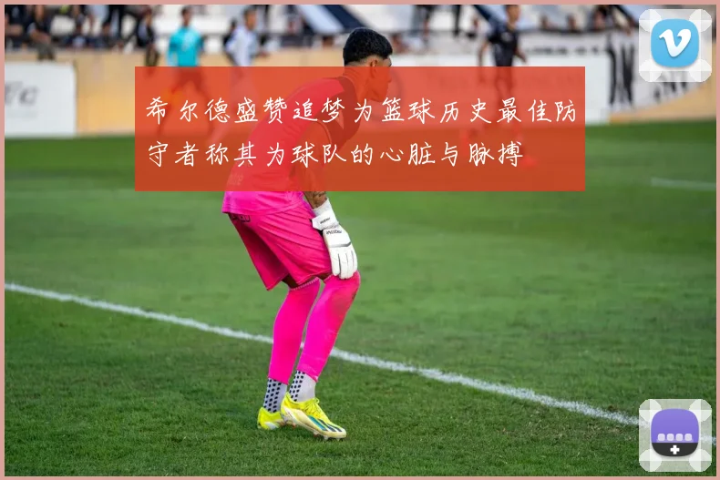 希尔德盛赞追梦为篮球历史最佳防守者称其为球队的心脏与脉搏