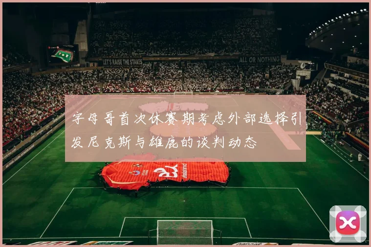 字母哥首次休赛期考虑外部选择引发尼克斯与雄鹿的谈判动态