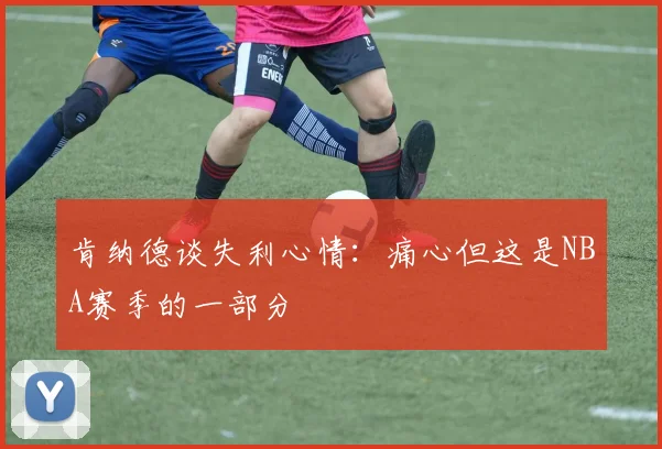 肯纳德谈失利心情：痛心但这是NBA赛季的一部分