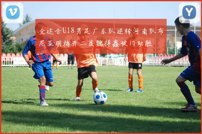 全运会U18男足广东队逆转河南队布尼亚明梅开二度魏祥鑫破门助胜