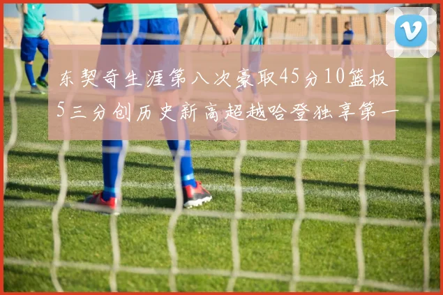 东契奇生涯第八次豪取45分10篮板5三分创历史新高超越哈登独享第一