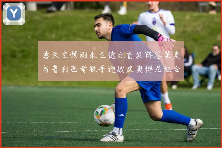 意天空预测米兰德比首发阵容莱奥与普利西奇联手迎战皮奥博尼组合