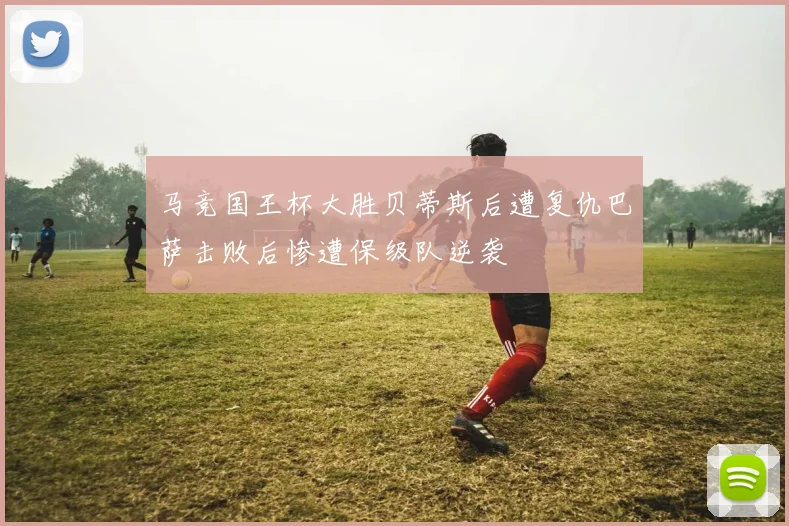马竞国王杯大胜贝蒂斯后遭复仇巴萨击败后惨遭保级队逆袭