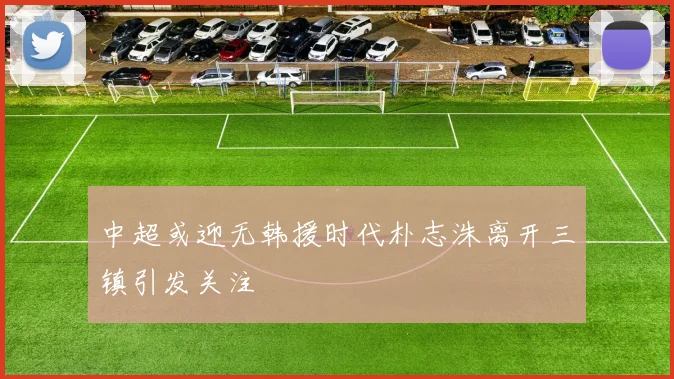 中超或迎无韩援时代朴志洙离开三镇引发关注