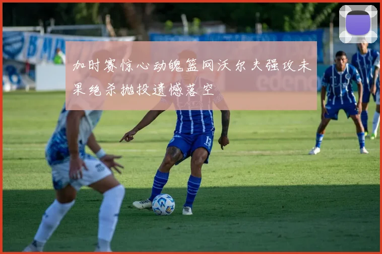 加时赛惊心动魄篮网沃尔夫强攻未果绝杀抛投遗憾落空