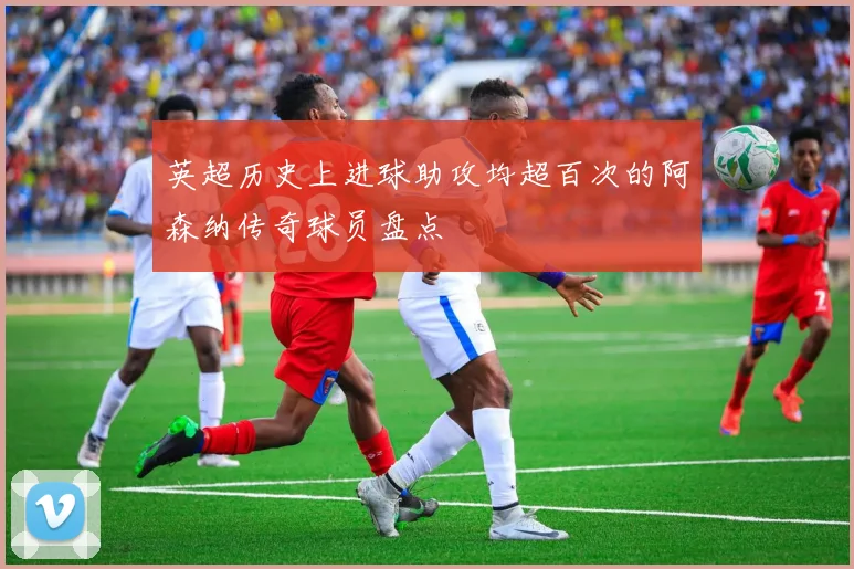 英超历史上进球助攻均超百次的阿森纳传奇球员盘点