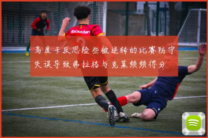 乌度卡反思险些被逆转的比赛防守失误导致弗拉格与克莱频频得分