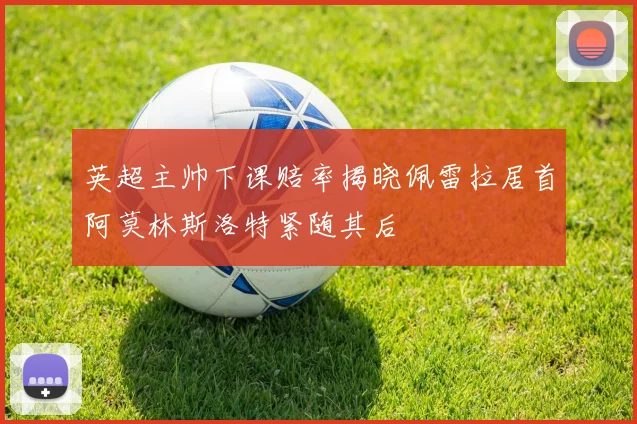 英超主帅下课赔率揭晓佩雷拉居首阿莫林斯洛特紧随其后