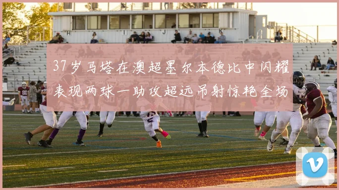 37岁马塔在澳超墨尔本德比中闪耀表现两球一助攻超远吊射惊艳全场