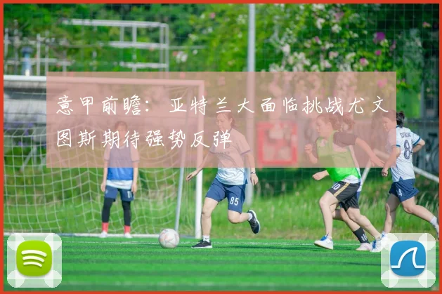 意甲前瞻：亚特兰大面临挑战尤文图斯期待强势反弹