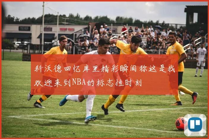科沃德回忆库里精彩瞬间称这是我欢迎来到NBA的标志性时刻