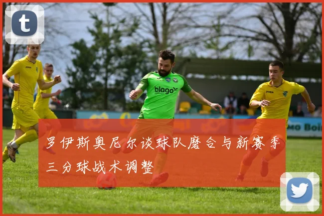 罗伊斯奥尼尔谈球队磨合与新赛季三分球战术调整