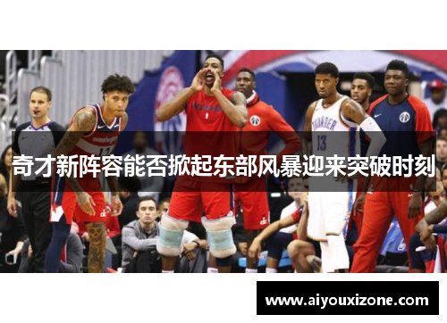 奇才新阵容能否掀起东部风暴迎来突破时刻