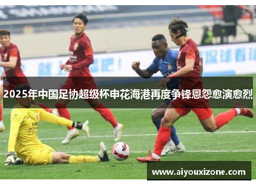 2025年中国足协超级杯申花海港再度争锋恩怨愈演愈烈