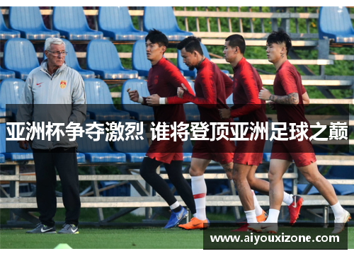 亚洲杯争夺激烈 谁将登顶亚洲足球之巅