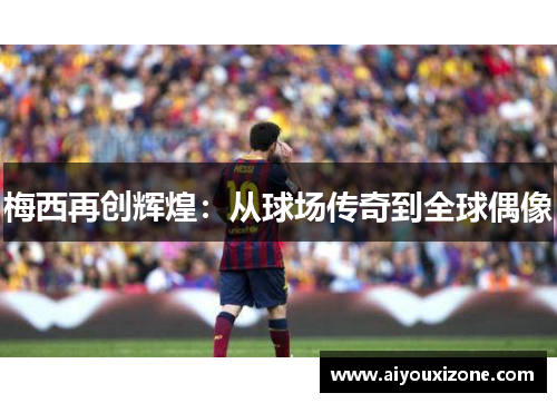 梅西再创辉煌：从球场传奇到全球偶像