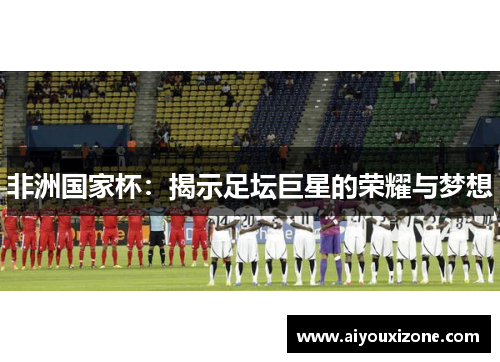 非洲国家杯：揭示足坛巨星的荣耀与梦想
