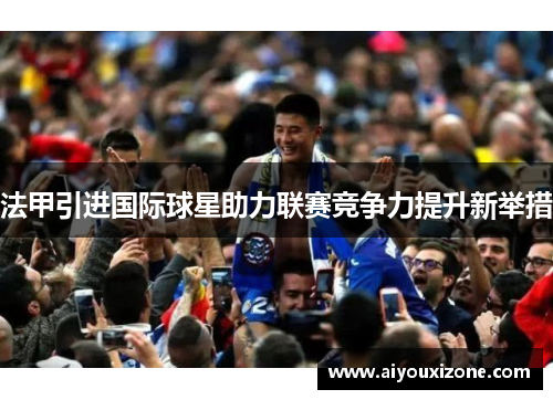 法甲引进国际球星助力联赛竞争力提升新举措