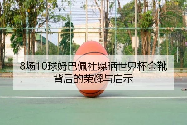 8场10球姆巴佩社媒晒世界杯金靴背后的荣耀与启示（ayx）